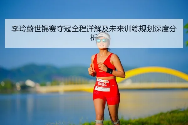 李玲蔚世锦赛夺冠全程详解及未来训练规划深度分析